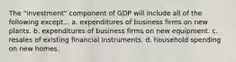 The "investment" component of GDP will include all of the following except... a. expenditures of business firms on new plants. b. expenditures of business firms on new equipment. c. resales of existing financial instruments. d. household spending on new homes.