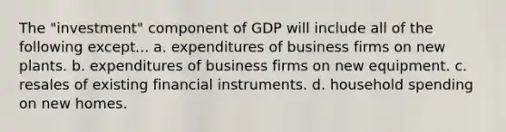 The "investment" component of GDP will include all of the following except... a. expenditures of business firms on new plants. b. expenditures of business firms on new equipment. c. resales of existing financial instruments. d. household spending on new homes.