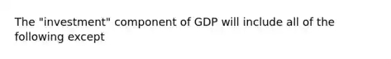 The "investment" component of GDP will include all of the following except