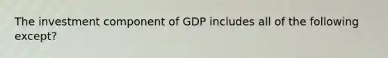 The investment component of GDP includes all of the following except?