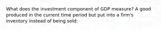 What does the investment component of GDP measure? A good produced in the current time period but put into a firm's inventory instead of being sold: