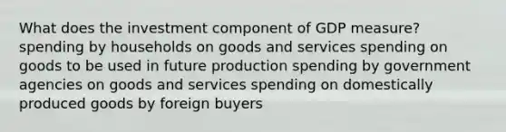 What does the investment component of GDP measure? spending by households on goods and services spending on goods to be used in future production spending by government agencies on goods and services spending on domestically produced goods by foreign buyers