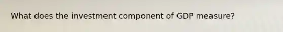 What does the investment component of GDP measure?