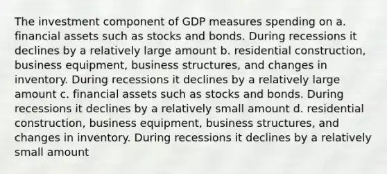 The investment component of GDP measures spending on a. financial assets such as stocks and bonds. During recessions it declines by a relatively large amount b. residential construction, business equipment, business structures, and changes in inventory. During recessions it declines by a relatively large amount c. financial assets such as stocks and bonds. During recessions it declines by a relatively small amount d. residential construction, business equipment, business structures, and changes in inventory. During recessions it declines by a relatively small amount