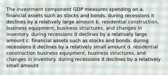 The investment component GDP measures spending on a. financial assets such as stocks and bonds. during recessions it declines by a relatively large amount b. residential construction, business equipment, business structures, and changes in inventory. during recessions it declines by a relatively large amount c. financial assets such as stocks and bonds. during recessions it declines by a relatively small amount d. residential construction business equipment, business structures, and changes in inventory. during recessions it declines by a relatively small amount