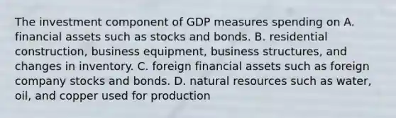 The investment component of GDP measures spending on A. financial assets such as stocks and bonds. B. residential construction, business equipment, business structures, and changes in inventory. C. foreign financial assets such as foreign company stocks and bonds. D. natural resources such as water, oil, and copper used for production