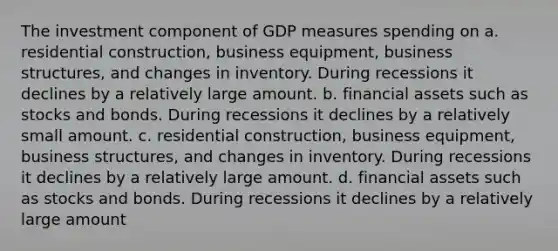 The investment component of GDP measures spending on a. residential construction, business equipment, business structures, and changes in inventory. During recessions it declines by a relatively large amount. b. financial assets such as stocks and bonds. During recessions it declines by a relatively small amount. c. residential construction, business equipment, business structures, and changes in inventory. During recessions it declines by a relatively large amount. d. financial assets such as stocks and bonds. During recessions it declines by a relatively large amount