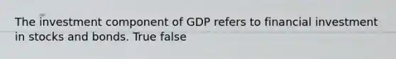 The investment component of GDP refers to financial investment in stocks and bonds. True false