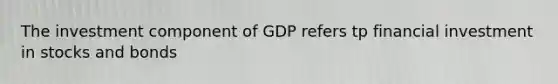 The investment component of GDP refers tp financial investment in stocks and bonds