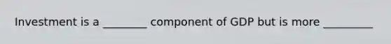 Investment is a ________ component of GDP but is more _________