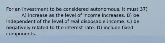 For an investment to be considered autonomous, it must 37) ______ A) increase as the level of income increases. B) be independent of the level of real disposable income. C) be negatively related to the interest rate. D) include fixed components.