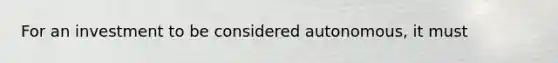 For an investment to be considered autonomous, it must