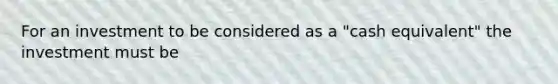 For an investment to be considered as a "cash equivalent" the investment must be