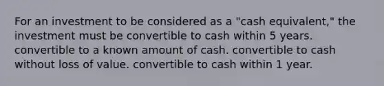 For an investment to be considered as a "cash equivalent," the investment must be convertible to cash within 5 years. convertible to a known amount of cash. convertible to cash without loss of value. convertible to cash within 1 year.