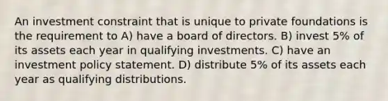 An investment constraint that is unique to private foundations is the requirement to A) have a board of directors. B) invest 5% of its assets each year in qualifying investments. C) have an investment policy statement. D) distribute 5% of its assets each year as qualifying distributions.