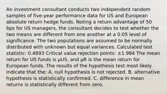 An investment consultant conducts two independent random samples of five-year performance data for US and European absolute return hedge funds. Noting a return advantage of 50 bps for US managers, the consultant decides to test whether the two means are different from one another at a 0.05 level of significance. The two populations are assumed to be normally distributed with unknown but equal variances. Calculated test statistic: 0.4893 Critical value rejection points: ±1.984 The mean return for US funds is μUS, and μR is the mean return for European funds. The results of the hypothesis test most likely indicate that the: A. null hypothesis is not rejected. B. alternative hypothesis is statistically confirmed. C. difference in mean returns is statistically different from zero.