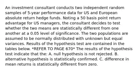 An investment consultant conducts two independent random samples of 5-year performance data for US and European absolute return hedge funds. Noting a 50 basis point return advantage for US managers, the consultant decides to test whether the two means are statistically different from one another at a 0.05 level of significance. The two populations are assumed to be normally distributed with unknown but equal variances. Results of the hypothesis test are contained in the tables below. *REFER TO PAGE 670* The results of the hypothesis test indicate that the: A. null hypothesis is not rejected. B. alternative hypothesis is statistically confirmed. C. difference in mean returns is statistically different from zero.