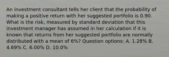 An investment consultant tells her client that the probability of making a positive return with her suggested portfolio is 0.90. What is the risk, measured by standard deviation that this investment manager has assumed in her calculation if it is known that returns from her suggested portfolio are normally distributed with a mean of 6%? Question options: A. 1.28% B. 4.69% C. 6.00% D. 10.0%