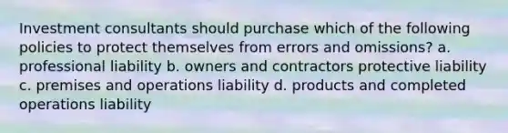 Investment consultants should purchase which of the following policies to protect themselves from errors and omissions? a. professional liability b. owners and contractors protective liability c. premises and operations liability d. products and completed operations liability