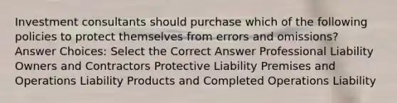 Investment consultants should purchase which of the following policies to protect themselves from errors and omissions? Answer Choices: Select the Correct Answer Professional Liability Owners and Contractors Protective Liability Premises and Operations Liability Products and Completed Operations Liability