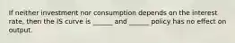 If neither investment nor consumption depends on the interest rate, then the IS curve is ______ and ______ policy has no effect on output.