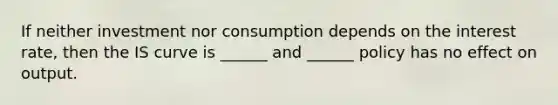 If neither investment nor consumption depends on the interest rate, then the IS curve is ______ and ______ policy has no effect on output.