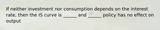 If neither investment nor consumption depends on the interest rate, then the IS curve is ______ and ______ policy has no effect on output