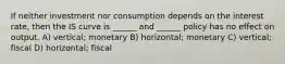 If neither investment nor consumption depends on the interest rate, then the IS curve is ______ and ______ policy has no effect on output. A) vertical; monetary B) horizontal; monetary C) vertical; fiscal D) horizontal; fiscal