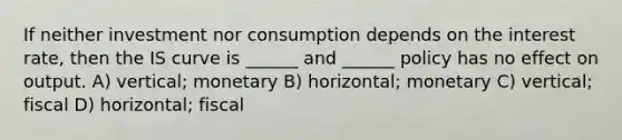 If neither investment nor consumption depends on the interest rate, then the IS curve is ______ and ______ policy has no effect on output. A) vertical; monetary B) horizontal; monetary C) vertical; fiscal D) horizontal; fiscal