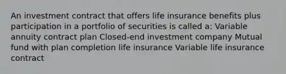 An investment contract that offers life insurance benefits plus participation in a portfolio of securities is called a: Variable annuity contract plan Closed-end investment company Mutual fund with plan completion life insurance Variable life insurance contract