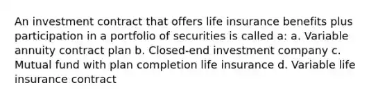 An investment contract that offers life insurance benefits plus participation in a portfolio of securities is called a: a. Variable annuity contract plan b. Closed-end investment company c. Mutual fund with plan completion life insurance d. Variable life insurance contract