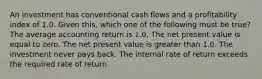 An investment has conventional cash flows and a profitability index of 1.0. Given this, which one of the following must be true? The average accounting return is 1.0. The net present value is equal to zero. The net present value is greater than 1.0. The investment never pays back. The internal rate of return exceeds the required rate of return.