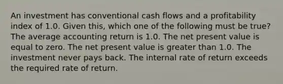 An investment has conventional cash flows and a profitability index of 1.0. Given this, which one of the following must be true? The average accounting return is 1.0. The net present value is equal to zero. The net present value is greater than 1.0. The investment never pays back. The internal rate of return exceeds the required rate of return.