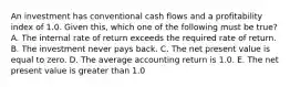 An investment has conventional cash flows and a profitability index of 1.0. Given this, which one of the following must be true? A. The internal rate of return exceeds the required rate of return. B. The investment never pays back. C. The net present value is equal to zero. D. The average accounting return is 1.0. E. The net present value is greater than 1.0