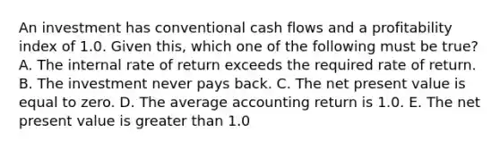 An investment has conventional cash flows and a profitability index of 1.0. Given this, which one of the following must be true? A. The internal rate of return exceeds the required rate of return. B. The investment never pays back. C. The net present value is equal to zero. D. The average accounting return is 1.0. E. The net present value is greater than 1.0