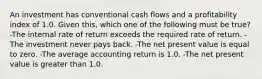 An investment has conventional cash flows and a profitability index of 1.0. Given this, which one of the following must be true? -The internal rate of return exceeds the required rate of return. -The investment never pays back. -The net present value is equal to zero. -The average accounting return is 1.0. -The net present value is greater than 1.0.