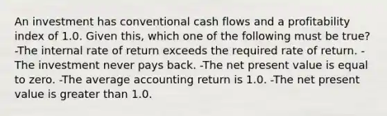 An investment has conventional cash flows and a profitability index of 1.0. Given this, which one of the following must be true? -The internal rate of return exceeds the required rate of return. -The investment never pays back. -The net present value is equal to zero. -The average accounting return is 1.0. -The net present value is <a href='https://www.questionai.com/knowledge/ktgHnBD4o3-greater-than' class='anchor-knowledge'>greater than</a> 1.0.