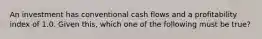 An investment has conventional cash flows and a profitability index of 1.0. Given this, which one of the following must be true?