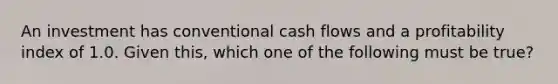 An investment has conventional cash flows and a profitability index of 1.0. Given this, which one of the following must be true?