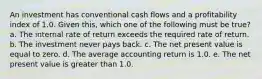 An investment has conventional cash flows and a profitability index of 1.0. Given this, which one of the following must be true? a. The internal rate of return exceeds the required rate of return. b. The investment never pays back. c. The net present value is equal to zero. d. The average accounting return is 1.0. e. The net present value is greater than 1.0.