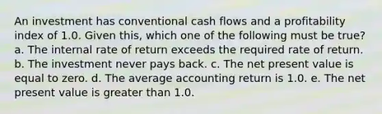 An investment has conventional cash flows and a profitability index of 1.0. Given this, which one of the following must be true? a. The internal rate of return exceeds the required rate of return. b. The investment never pays back. c. The net present value is equal to zero. d. The average accounting return is 1.0. e. The net present value is greater than 1.0.