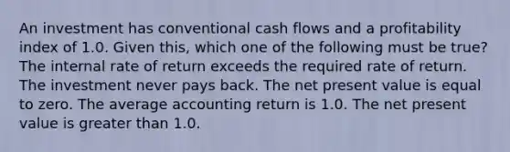 An investment has conventional cash flows and a profitability index of 1.0. Given this, which one of the following must be true? The internal rate of return exceeds the required rate of return. The investment never pays back. The net present value is equal to zero. The average accounting return is 1.0. The net present value is greater than 1.0.