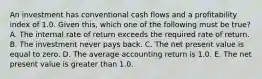 An investment has conventional cash flows and a profitability index of 1.0. Given this, which one of the following must be true? A. The internal rate of return exceeds the required rate of return. B. The investment never pays back. C. The net present value is equal to zero. D. The average accounting return is 1.0. E. The net present value is greater than 1.0.