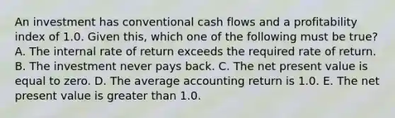 An investment has conventional cash flows and a profitability index of 1.0. Given this, which one of the following must be true? A. The internal rate of return exceeds the required rate of return. B. The investment never pays back. C. The net present value is equal to zero. D. The average accounting return is 1.0. E. The net present value is greater than 1.0.