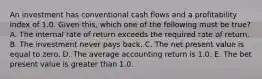 An investment has conventional cash flows and a profitability index of 1.0. Given this, which one of the following must be true? A. The internal rate of return exceeds the required rate of return. B. The investment never pays back. C. The net present value is equal to zero. D. The average accounting return is 1.0. E. The bet present value is greater than 1.0.