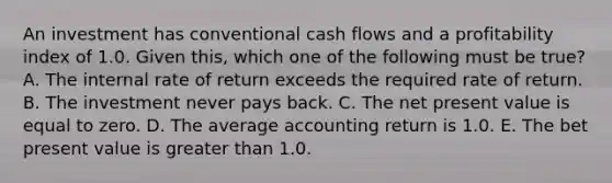 An investment has conventional cash flows and a profitability index of 1.0. Given this, which one of the following must be true? A. The internal rate of return exceeds the required rate of return. B. The investment never pays back. C. The net present value is equal to zero. D. The average accounting return is 1.0. E. The bet present value is greater than 1.0.