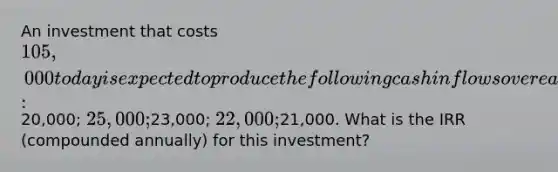 An investment that costs 105,000 today is expected to produce the following cash inflows over each of the next five years:20,000; 25,000;23,000; 22,000;21,000. What is the IRR (compounded annually) for this investment?