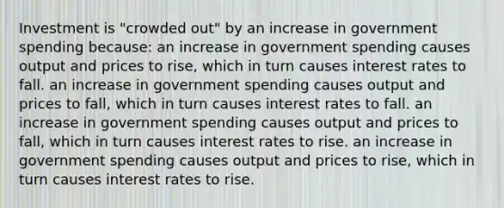 Investment is "crowded out" by an increase in government spending because: an increase in government spending causes output and prices to rise, which in turn causes interest rates to fall. an increase in government spending causes output and prices to fall, which in turn causes interest rates to fall. an increase in government spending causes output and prices to fall, which in turn causes interest rates to rise. an increase in government spending causes output and prices to rise, which in turn causes interest rates to rise.