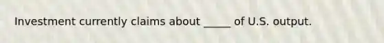 Investment currently claims about _____ of U.S. output.