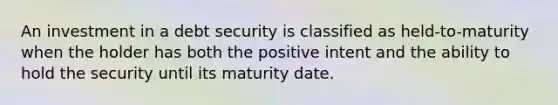 An investment in a debt security is classified as held-to-maturity when the holder has both the positive intent and the ability to hold the security until its maturity date.